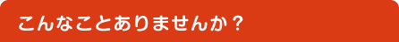 こんなことありませんか？